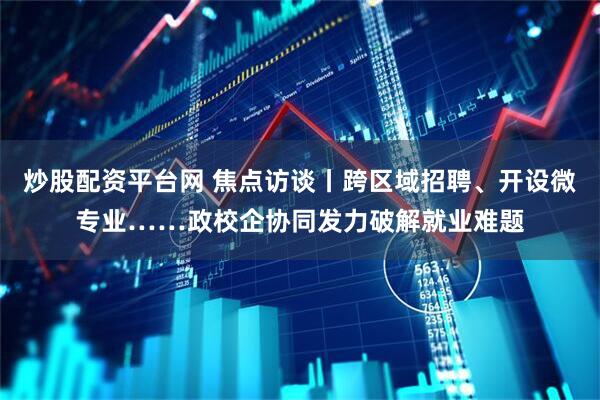 炒股配资平台网 焦点访谈丨跨区域招聘、开设微专业……政校企协同发力破解就业难题