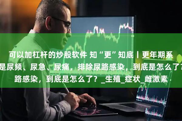 可以加杠杆的炒股软件 知“更”知底丨更年期系列科普（六）最近总是尿频、尿急、尿痛，排除尿路感染，到底是怎么了？_生殖_症状_雌激素