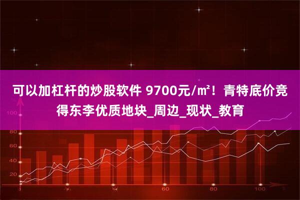 可以加杠杆的炒股软件 9700元/㎡！青特底价竞得东李优质地块_周边_现状_教育
