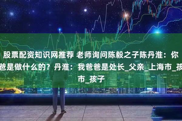 股票配资知识网推荐 老师询问陈毅之子陈丹淮：你爸爸是做什么的？丹淮：我爸爸是处长_父亲_上海市_孩子