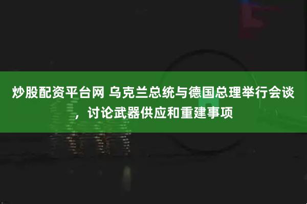 炒股配资平台网 乌克兰总统与德国总理举行会谈，讨论武器供应和重建事项