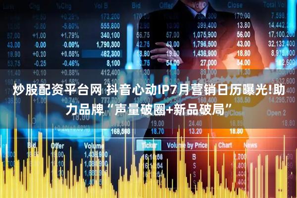 炒股配资平台网 抖音心动IP7月营销日历曝光!助力品牌“声量破圈+新品破局”