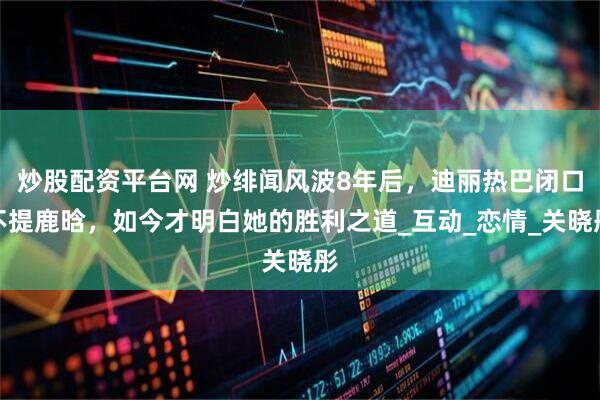 炒股配资平台网 炒绯闻风波8年后，迪丽热巴闭口不提鹿晗，如今才明白她的胜利之道_互动_恋情_关晓彤