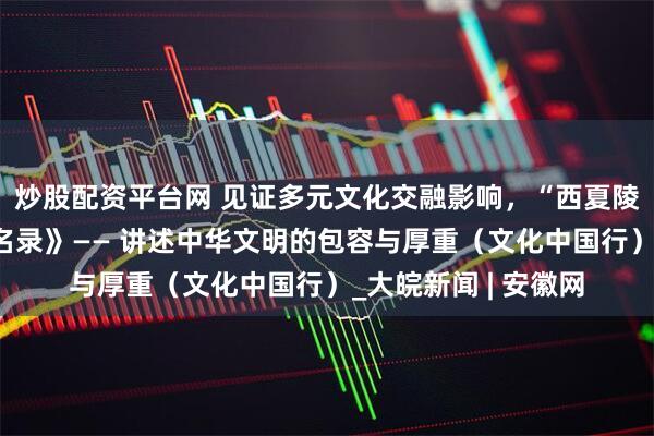炒股配资平台网 见证多元文化交融影响，“西夏陵”列入《世界遗产名录》—— 讲述中华文明的包容与厚重（文化中国行）_大皖新闻 | 安徽网