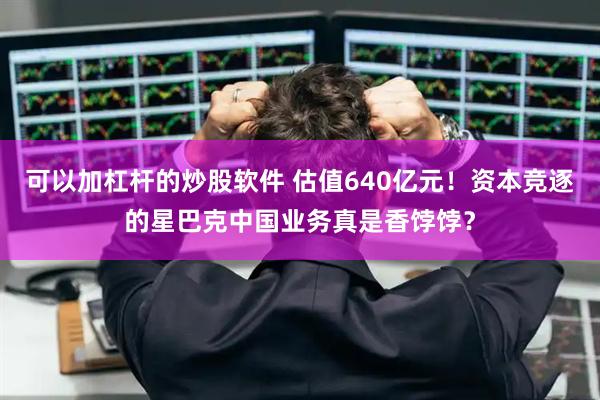 可以加杠杆的炒股软件 估值640亿元！资本竞逐的星巴克中国业务真是香饽饽？