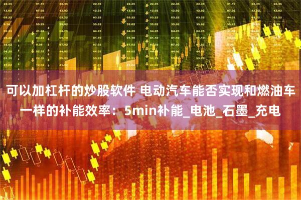可以加杠杆的炒股软件 电动汽车能否实现和燃油车一样的补能效率：5min补能_电池_石墨_充电