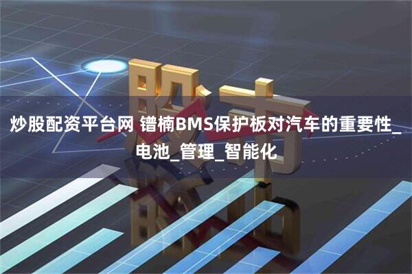 炒股配资平台网 镨楠BMS保护板对汽车的重要性_电池_管理_智能化